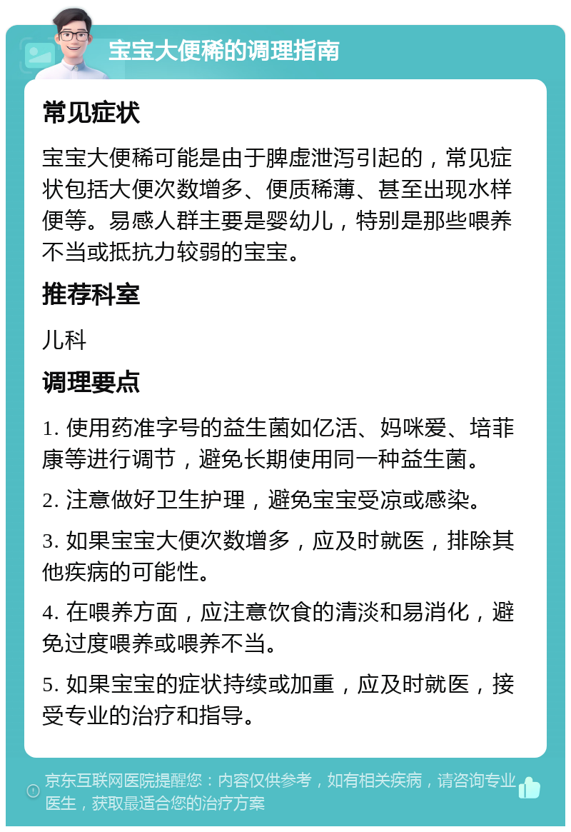 宝宝大便稀的调理指南 常见症状 宝宝大便稀可能是由于脾虚泄泻引起的，常见症状包括大便次数增多、便质稀薄、甚至出现水样便等。易感人群主要是婴幼儿，特别是那些喂养不当或抵抗力较弱的宝宝。 推荐科室 儿科 调理要点 1. 使用药准字号的益生菌如亿活、妈咪爱、培菲康等进行调节，避免长期使用同一种益生菌。 2. 注意做好卫生护理，避免宝宝受凉或感染。 3. 如果宝宝大便次数增多，应及时就医，排除其他疾病的可能性。 4. 在喂养方面，应注意饮食的清淡和易消化，避免过度喂养或喂养不当。 5. 如果宝宝的症状持续或加重，应及时就医，接受专业的治疗和指导。