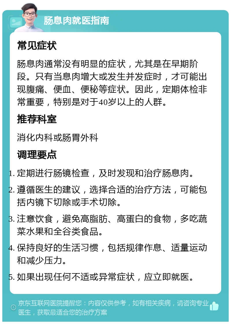 肠息肉就医指南 常见症状 肠息肉通常没有明显的症状，尤其是在早期阶段。只有当息肉增大或发生并发症时，才可能出现腹痛、便血、便秘等症状。因此，定期体检非常重要，特别是对于40岁以上的人群。 推荐科室 消化内科或肠胃外科 调理要点 定期进行肠镜检查，及时发现和治疗肠息肉。 遵循医生的建议，选择合适的治疗方法，可能包括内镜下切除或手术切除。 注意饮食，避免高脂肪、高蛋白的食物，多吃蔬菜水果和全谷类食品。 保持良好的生活习惯，包括规律作息、适量运动和减少压力。 如果出现任何不适或异常症状，应立即就医。