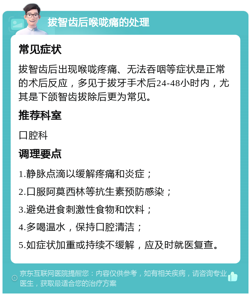 拔智齿后喉咙痛的处理 常见症状 拔智齿后出现喉咙疼痛、无法吞咽等症状是正常的术后反应，多见于拔牙手术后24-48小时内，尤其是下颌智齿拔除后更为常见。 推荐科室 口腔科 调理要点 1.静脉点滴以缓解疼痛和炎症； 2.口服阿莫西林等抗生素预防感染； 3.避免进食刺激性食物和饮料； 4.多喝温水，保持口腔清洁； 5.如症状加重或持续不缓解，应及时就医复查。