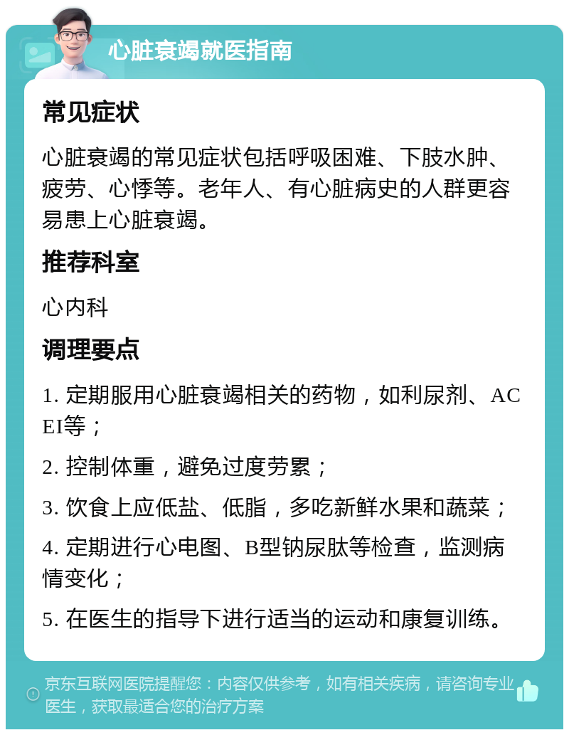 心脏衰竭就医指南 常见症状 心脏衰竭的常见症状包括呼吸困难、下肢水肿、疲劳、心悸等。老年人、有心脏病史的人群更容易患上心脏衰竭。 推荐科室 心内科 调理要点 1. 定期服用心脏衰竭相关的药物，如利尿剂、ACEI等； 2. 控制体重，避免过度劳累； 3. 饮食上应低盐、低脂，多吃新鲜水果和蔬菜； 4. 定期进行心电图、B型钠尿肽等检查，监测病情变化； 5. 在医生的指导下进行适当的运动和康复训练。