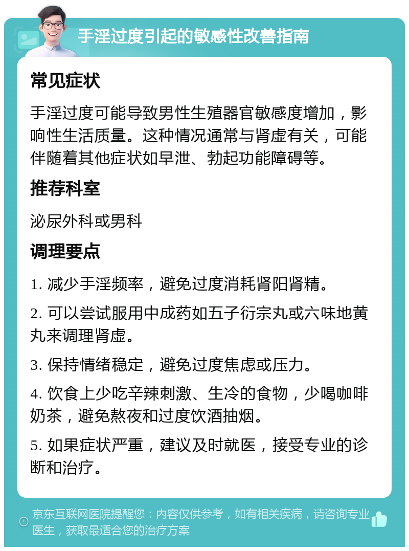 手淫过度引起的敏感性改善指南 常见症状 手淫过度可能导致男性生殖器官敏感度增加，影响性生活质量。这种情况通常与肾虚有关，可能伴随着其他症状如早泄、勃起功能障碍等。 推荐科室 泌尿外科或男科 调理要点 1. 减少手淫频率，避免过度消耗肾阳肾精。 2. 可以尝试服用中成药如五子衍宗丸或六味地黄丸来调理肾虚。 3. 保持情绪稳定，避免过度焦虑或压力。 4. 饮食上少吃辛辣刺激、生冷的食物，少喝咖啡奶茶，避免熬夜和过度饮酒抽烟。 5. 如果症状严重，建议及时就医，接受专业的诊断和治疗。