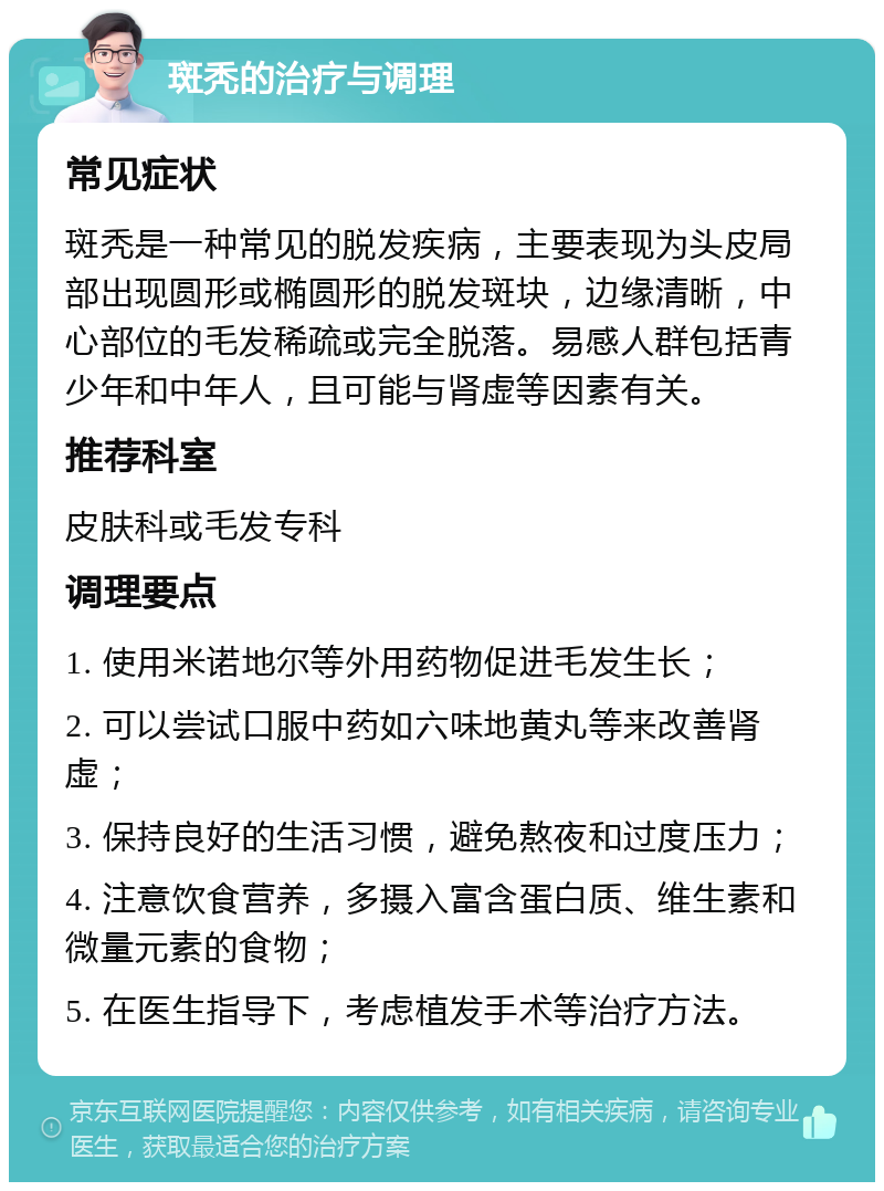 斑秃的治疗与调理 常见症状 斑秃是一种常见的脱发疾病，主要表现为头皮局部出现圆形或椭圆形的脱发斑块，边缘清晰，中心部位的毛发稀疏或完全脱落。易感人群包括青少年和中年人，且可能与肾虚等因素有关。 推荐科室 皮肤科或毛发专科 调理要点 1. 使用米诺地尔等外用药物促进毛发生长； 2. 可以尝试口服中药如六味地黄丸等来改善肾虚； 3. 保持良好的生活习惯，避免熬夜和过度压力； 4. 注意饮食营养，多摄入富含蛋白质、维生素和微量元素的食物； 5. 在医生指导下，考虑植发手术等治疗方法。