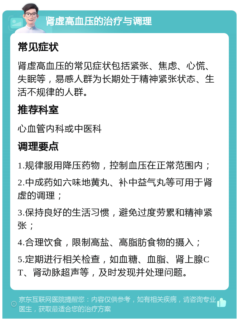 肾虚高血压的治疗与调理 常见症状 肾虚高血压的常见症状包括紧张、焦虑、心慌、失眠等，易感人群为长期处于精神紧张状态、生活不规律的人群。 推荐科室 心血管内科或中医科 调理要点 1.规律服用降压药物，控制血压在正常范围内； 2.中成药如六味地黄丸、补中益气丸等可用于肾虚的调理； 3.保持良好的生活习惯，避免过度劳累和精神紧张； 4.合理饮食，限制高盐、高脂肪食物的摄入； 5.定期进行相关检查，如血糖、血脂、肾上腺CT、肾动脉超声等，及时发现并处理问题。