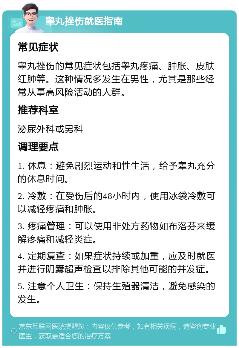 睾丸挫伤就医指南 常见症状 睾丸挫伤的常见症状包括睾丸疼痛、肿胀、皮肤红肿等。这种情况多发生在男性，尤其是那些经常从事高风险活动的人群。 推荐科室 泌尿外科或男科 调理要点 1. 休息：避免剧烈运动和性生活，给予睾丸充分的休息时间。 2. 冷敷：在受伤后的48小时内，使用冰袋冷敷可以减轻疼痛和肿胀。 3. 疼痛管理：可以使用非处方药物如布洛芬来缓解疼痛和减轻炎症。 4. 定期复查：如果症状持续或加重，应及时就医并进行阴囊超声检查以排除其他可能的并发症。 5. 注意个人卫生：保持生殖器清洁，避免感染的发生。