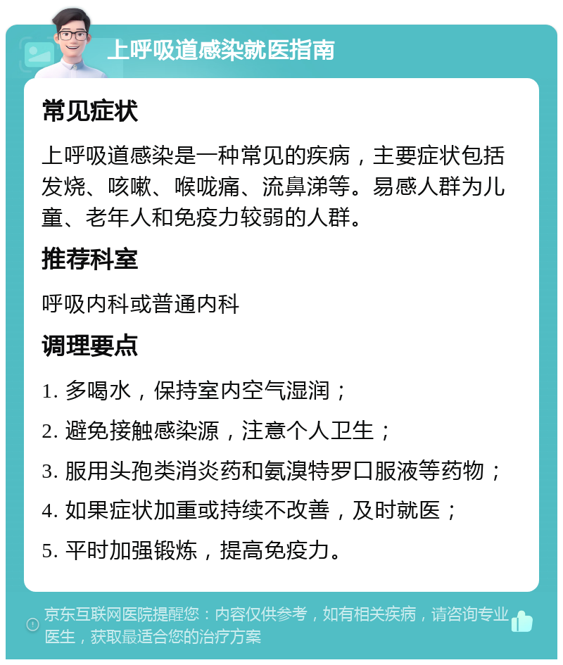 上呼吸道感染就医指南 常见症状 上呼吸道感染是一种常见的疾病，主要症状包括发烧、咳嗽、喉咙痛、流鼻涕等。易感人群为儿童、老年人和免疫力较弱的人群。 推荐科室 呼吸内科或普通内科 调理要点 1. 多喝水，保持室内空气湿润； 2. 避免接触感染源，注意个人卫生； 3. 服用头孢类消炎药和氨溴特罗口服液等药物； 4. 如果症状加重或持续不改善，及时就医； 5. 平时加强锻炼，提高免疫力。