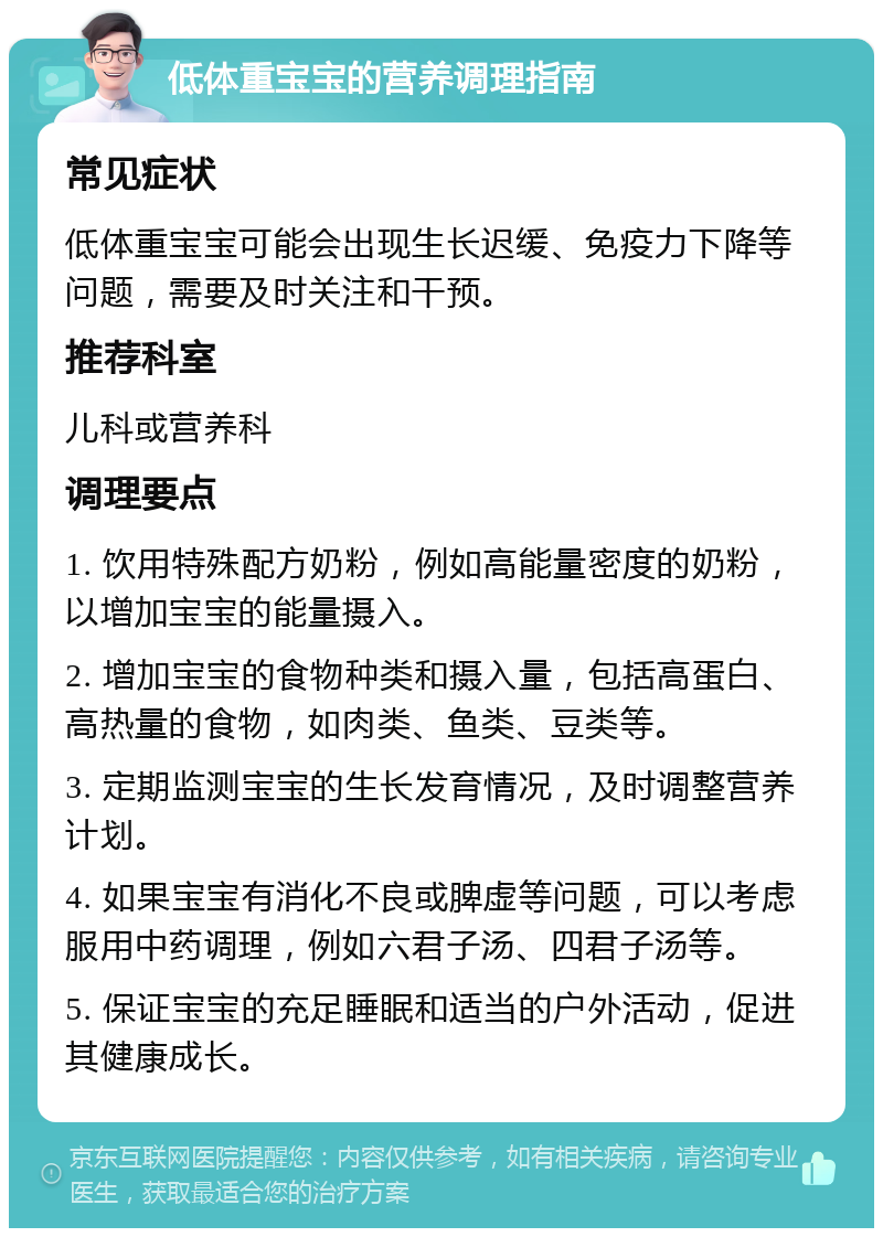 低体重宝宝的营养调理指南 常见症状 低体重宝宝可能会出现生长迟缓、免疫力下降等问题，需要及时关注和干预。 推荐科室 儿科或营养科 调理要点 1. 饮用特殊配方奶粉，例如高能量密度的奶粉，以增加宝宝的能量摄入。 2. 增加宝宝的食物种类和摄入量，包括高蛋白、高热量的食物，如肉类、鱼类、豆类等。 3. 定期监测宝宝的生长发育情况，及时调整营养计划。 4. 如果宝宝有消化不良或脾虚等问题，可以考虑服用中药调理，例如六君子汤、四君子汤等。 5. 保证宝宝的充足睡眠和适当的户外活动，促进其健康成长。