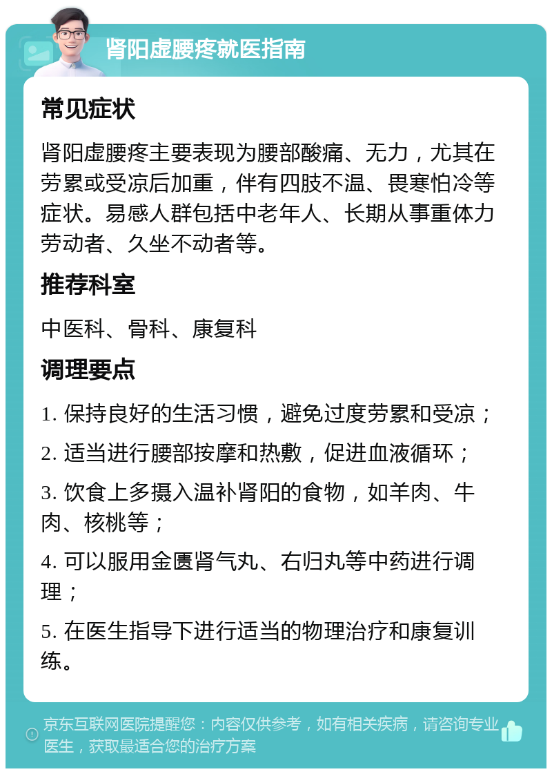 肾阳虚腰疼就医指南 常见症状 肾阳虚腰疼主要表现为腰部酸痛、无力，尤其在劳累或受凉后加重，伴有四肢不温、畏寒怕冷等症状。易感人群包括中老年人、长期从事重体力劳动者、久坐不动者等。 推荐科室 中医科、骨科、康复科 调理要点 1. 保持良好的生活习惯，避免过度劳累和受凉； 2. 适当进行腰部按摩和热敷，促进血液循环； 3. 饮食上多摄入温补肾阳的食物，如羊肉、牛肉、核桃等； 4. 可以服用金匮肾气丸、右归丸等中药进行调理； 5. 在医生指导下进行适当的物理治疗和康复训练。