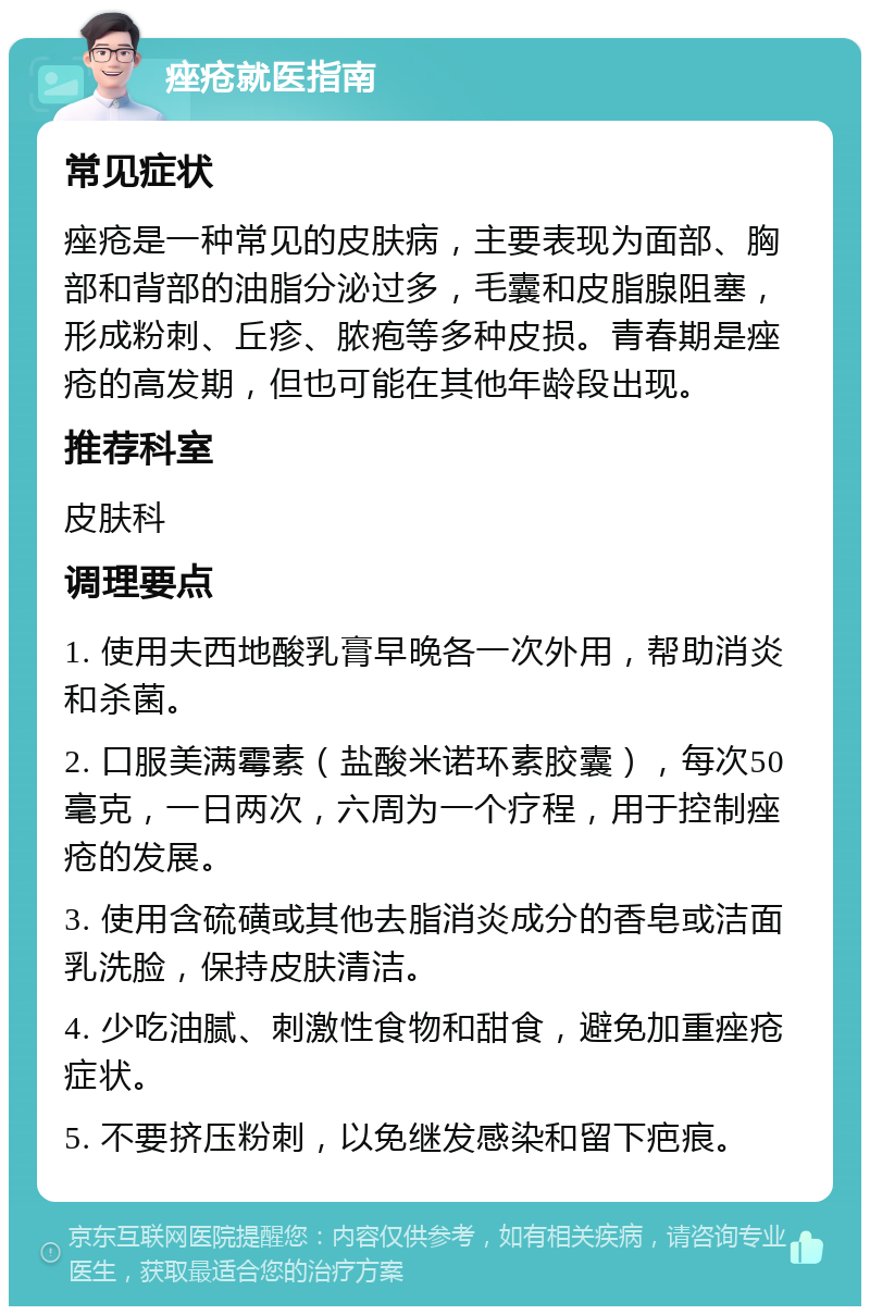 痤疮就医指南 常见症状 痤疮是一种常见的皮肤病，主要表现为面部、胸部和背部的油脂分泌过多，毛囊和皮脂腺阻塞，形成粉刺、丘疹、脓疱等多种皮损。青春期是痤疮的高发期，但也可能在其他年龄段出现。 推荐科室 皮肤科 调理要点 1. 使用夫西地酸乳膏早晚各一次外用，帮助消炎和杀菌。 2. 口服美满霉素（盐酸米诺环素胶囊），每次50毫克，一日两次，六周为一个疗程，用于控制痤疮的发展。 3. 使用含硫磺或其他去脂消炎成分的香皂或洁面乳洗脸，保持皮肤清洁。 4. 少吃油腻、刺激性食物和甜食，避免加重痤疮症状。 5. 不要挤压粉刺，以免继发感染和留下疤痕。