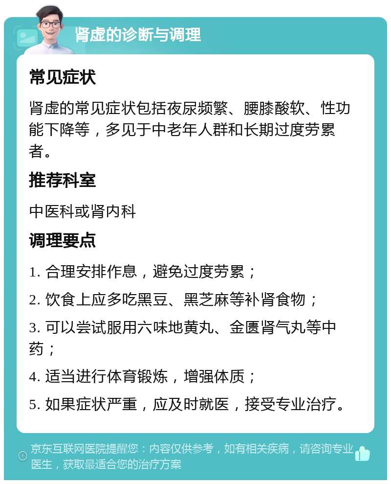 肾虚的诊断与调理 常见症状 肾虚的常见症状包括夜尿频繁、腰膝酸软、性功能下降等，多见于中老年人群和长期过度劳累者。 推荐科室 中医科或肾内科 调理要点 1. 合理安排作息，避免过度劳累； 2. 饮食上应多吃黑豆、黑芝麻等补肾食物； 3. 可以尝试服用六味地黄丸、金匮肾气丸等中药； 4. 适当进行体育锻炼，增强体质； 5. 如果症状严重，应及时就医，接受专业治疗。