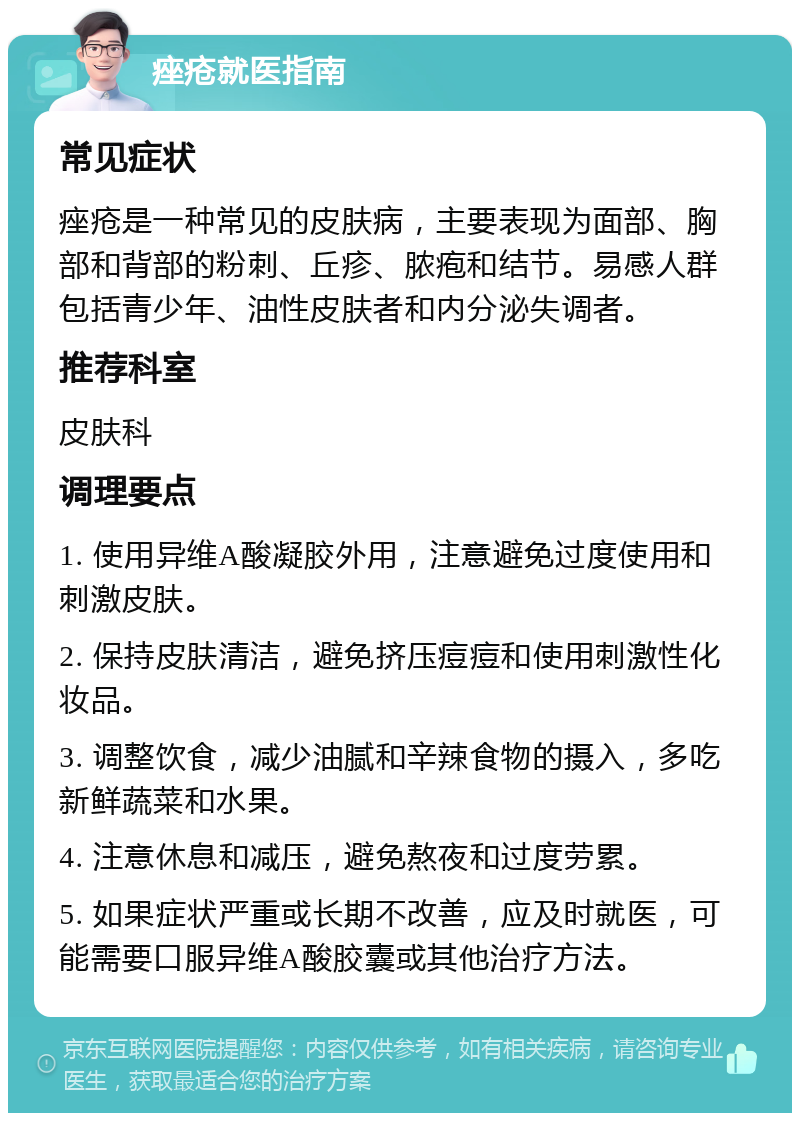 痤疮就医指南 常见症状 痤疮是一种常见的皮肤病，主要表现为面部、胸部和背部的粉刺、丘疹、脓疱和结节。易感人群包括青少年、油性皮肤者和内分泌失调者。 推荐科室 皮肤科 调理要点 1. 使用异维A酸凝胶外用，注意避免过度使用和刺激皮肤。 2. 保持皮肤清洁，避免挤压痘痘和使用刺激性化妆品。 3. 调整饮食，减少油腻和辛辣食物的摄入，多吃新鲜蔬菜和水果。 4. 注意休息和减压，避免熬夜和过度劳累。 5. 如果症状严重或长期不改善，应及时就医，可能需要口服异维A酸胶囊或其他治疗方法。