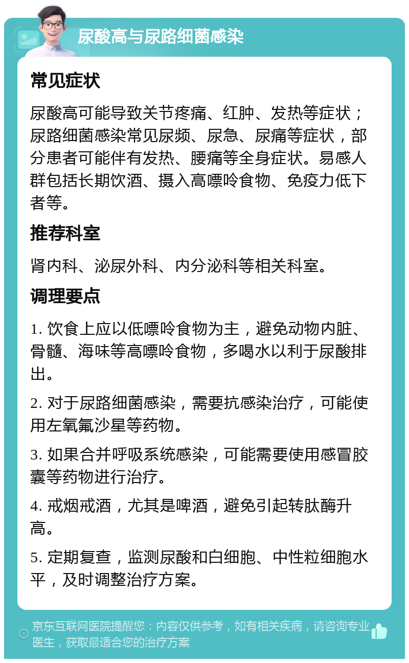 尿酸高与尿路细菌感染 常见症状 尿酸高可能导致关节疼痛、红肿、发热等症状；尿路细菌感染常见尿频、尿急、尿痛等症状，部分患者可能伴有发热、腰痛等全身症状。易感人群包括长期饮酒、摄入高嘌呤食物、免疫力低下者等。 推荐科室 肾内科、泌尿外科、内分泌科等相关科室。 调理要点 1. 饮食上应以低嘌呤食物为主，避免动物内脏、骨髓、海味等高嘌呤食物，多喝水以利于尿酸排出。 2. 对于尿路细菌感染，需要抗感染治疗，可能使用左氧氟沙星等药物。 3. 如果合并呼吸系统感染，可能需要使用感冒胶囊等药物进行治疗。 4. 戒烟戒酒，尤其是啤酒，避免引起转肽酶升高。 5. 定期复查，监测尿酸和白细胞、中性粒细胞水平，及时调整治疗方案。