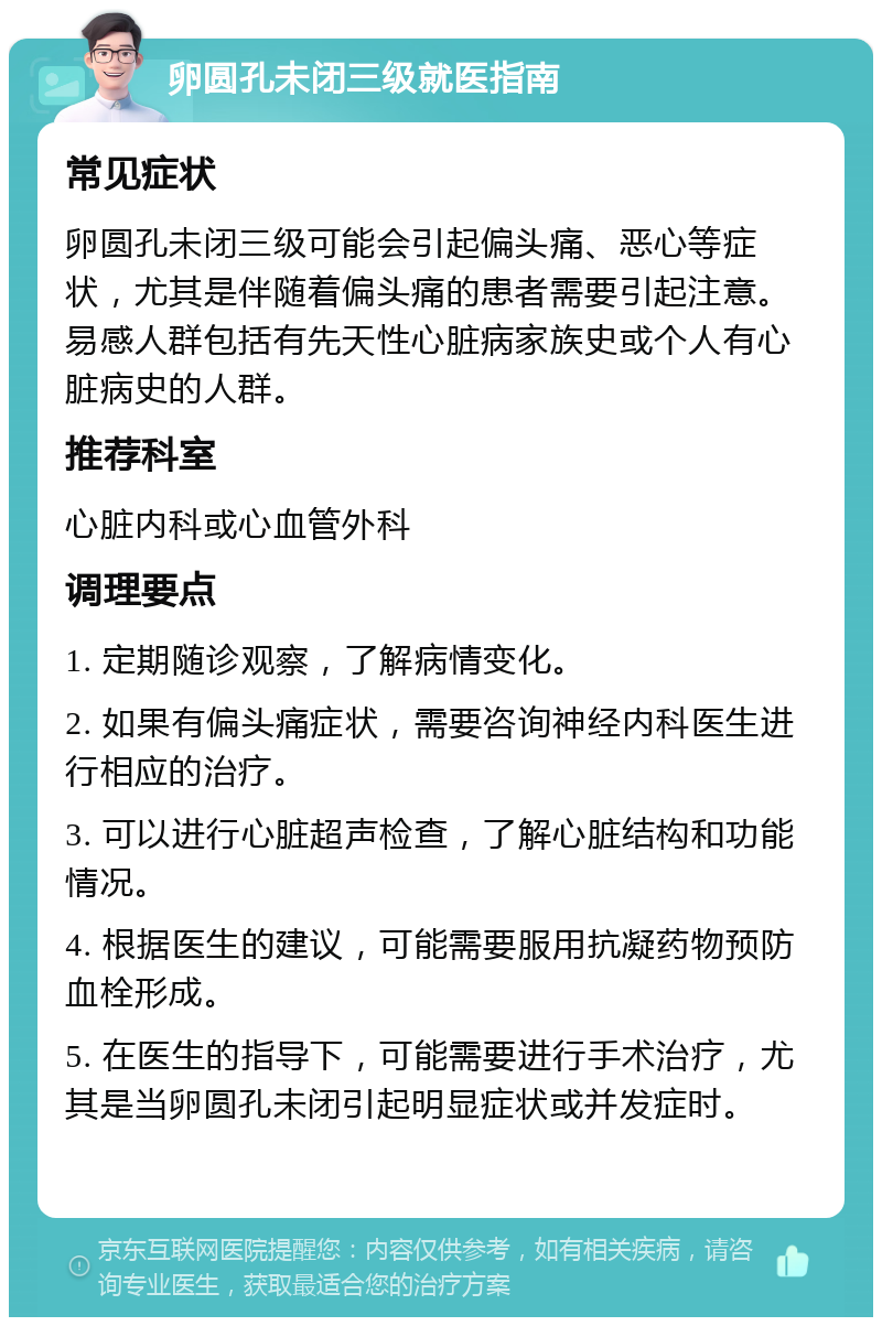 卵圆孔未闭三级就医指南 常见症状 卵圆孔未闭三级可能会引起偏头痛、恶心等症状，尤其是伴随着偏头痛的患者需要引起注意。易感人群包括有先天性心脏病家族史或个人有心脏病史的人群。 推荐科室 心脏内科或心血管外科 调理要点 1. 定期随诊观察，了解病情变化。 2. 如果有偏头痛症状，需要咨询神经内科医生进行相应的治疗。 3. 可以进行心脏超声检查，了解心脏结构和功能情况。 4. 根据医生的建议，可能需要服用抗凝药物预防血栓形成。 5. 在医生的指导下，可能需要进行手术治疗，尤其是当卵圆孔未闭引起明显症状或并发症时。