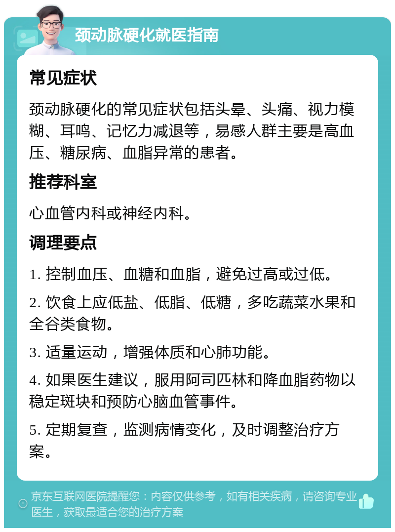 颈动脉硬化就医指南 常见症状 颈动脉硬化的常见症状包括头晕、头痛、视力模糊、耳鸣、记忆力减退等，易感人群主要是高血压、糖尿病、血脂异常的患者。 推荐科室 心血管内科或神经内科。 调理要点 1. 控制血压、血糖和血脂，避免过高或过低。 2. 饮食上应低盐、低脂、低糖，多吃蔬菜水果和全谷类食物。 3. 适量运动，增强体质和心肺功能。 4. 如果医生建议，服用阿司匹林和降血脂药物以稳定斑块和预防心脑血管事件。 5. 定期复查，监测病情变化，及时调整治疗方案。