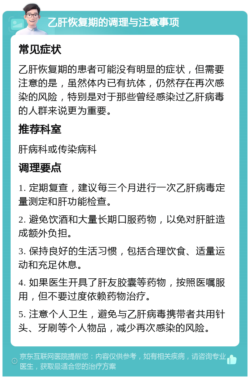 乙肝恢复期的调理与注意事项 常见症状 乙肝恢复期的患者可能没有明显的症状，但需要注意的是，虽然体内已有抗体，仍然存在再次感染的风险，特别是对于那些曾经感染过乙肝病毒的人群来说更为重要。 推荐科室 肝病科或传染病科 调理要点 1. 定期复查，建议每三个月进行一次乙肝病毒定量测定和肝功能检查。 2. 避免饮酒和大量长期口服药物，以免对肝脏造成额外负担。 3. 保持良好的生活习惯，包括合理饮食、适量运动和充足休息。 4. 如果医生开具了肝友胶囊等药物，按照医嘱服用，但不要过度依赖药物治疗。 5. 注意个人卫生，避免与乙肝病毒携带者共用针头、牙刷等个人物品，减少再次感染的风险。