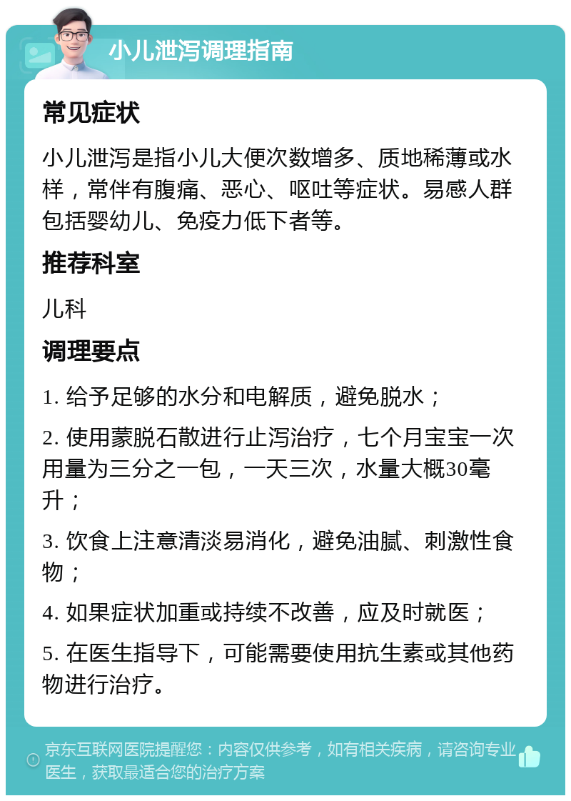 小儿泄泻调理指南 常见症状 小儿泄泻是指小儿大便次数增多、质地稀薄或水样，常伴有腹痛、恶心、呕吐等症状。易感人群包括婴幼儿、免疫力低下者等。 推荐科室 儿科 调理要点 1. 给予足够的水分和电解质，避免脱水； 2. 使用蒙脱石散进行止泻治疗，七个月宝宝一次用量为三分之一包，一天三次，水量大概30毫升； 3. 饮食上注意清淡易消化，避免油腻、刺激性食物； 4. 如果症状加重或持续不改善，应及时就医； 5. 在医生指导下，可能需要使用抗生素或其他药物进行治疗。