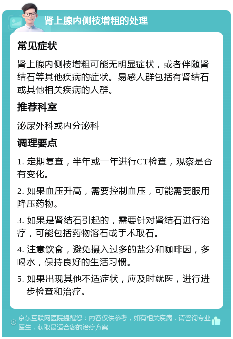 肾上腺内侧枝增粗的处理 常见症状 肾上腺内侧枝增粗可能无明显症状，或者伴随肾结石等其他疾病的症状。易感人群包括有肾结石或其他相关疾病的人群。 推荐科室 泌尿外科或内分泌科 调理要点 1. 定期复查，半年或一年进行CT检查，观察是否有变化。 2. 如果血压升高，需要控制血压，可能需要服用降压药物。 3. 如果是肾结石引起的，需要针对肾结石进行治疗，可能包括药物溶石或手术取石。 4. 注意饮食，避免摄入过多的盐分和咖啡因，多喝水，保持良好的生活习惯。 5. 如果出现其他不适症状，应及时就医，进行进一步检查和治疗。