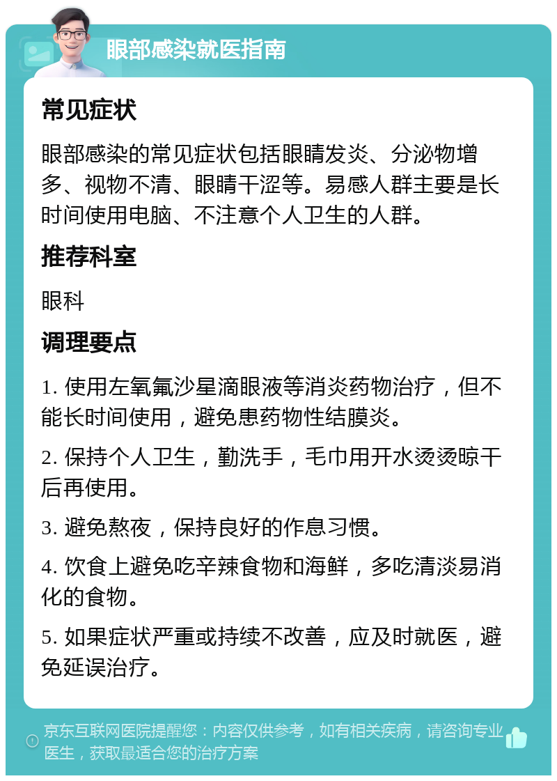 眼部感染就医指南 常见症状 眼部感染的常见症状包括眼睛发炎、分泌物增多、视物不清、眼睛干涩等。易感人群主要是长时间使用电脑、不注意个人卫生的人群。 推荐科室 眼科 调理要点 1. 使用左氧氟沙星滴眼液等消炎药物治疗，但不能长时间使用，避免患药物性结膜炎。 2. 保持个人卫生，勤洗手，毛巾用开水烫烫晾干后再使用。 3. 避免熬夜，保持良好的作息习惯。 4. 饮食上避免吃辛辣食物和海鲜，多吃清淡易消化的食物。 5. 如果症状严重或持续不改善，应及时就医，避免延误治疗。