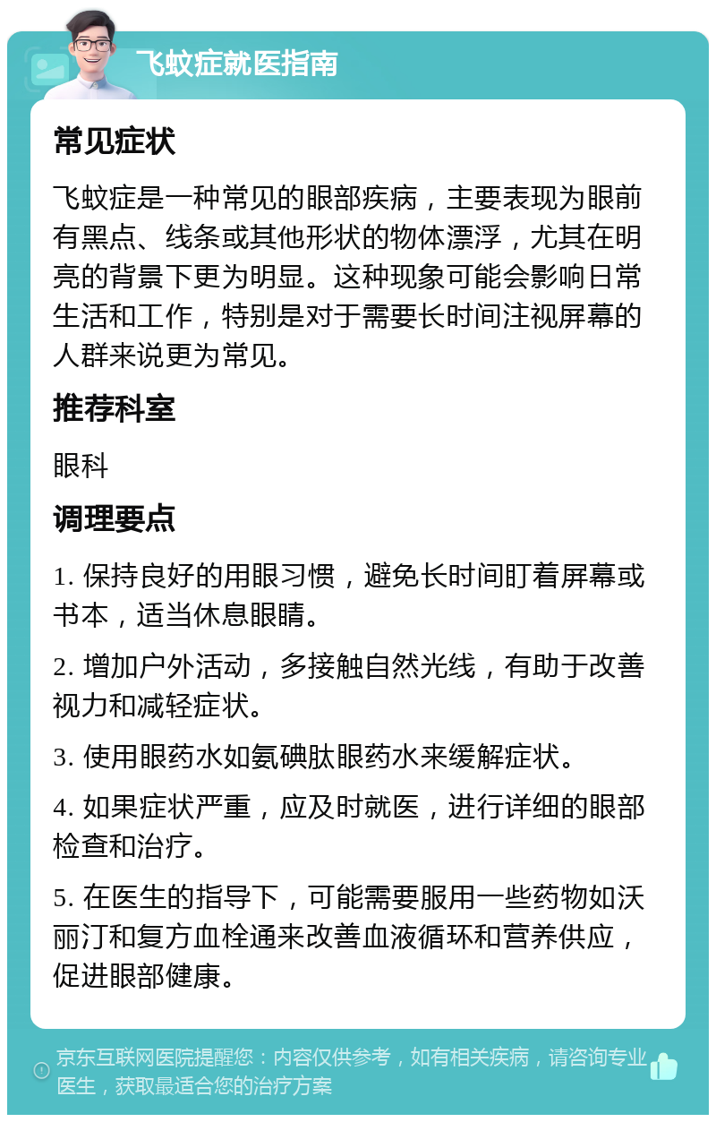 飞蚊症就医指南 常见症状 飞蚊症是一种常见的眼部疾病，主要表现为眼前有黑点、线条或其他形状的物体漂浮，尤其在明亮的背景下更为明显。这种现象可能会影响日常生活和工作，特别是对于需要长时间注视屏幕的人群来说更为常见。 推荐科室 眼科 调理要点 1. 保持良好的用眼习惯，避免长时间盯着屏幕或书本，适当休息眼睛。 2. 增加户外活动，多接触自然光线，有助于改善视力和减轻症状。 3. 使用眼药水如氨碘肽眼药水来缓解症状。 4. 如果症状严重，应及时就医，进行详细的眼部检查和治疗。 5. 在医生的指导下，可能需要服用一些药物如沃丽汀和复方血栓通来改善血液循环和营养供应，促进眼部健康。