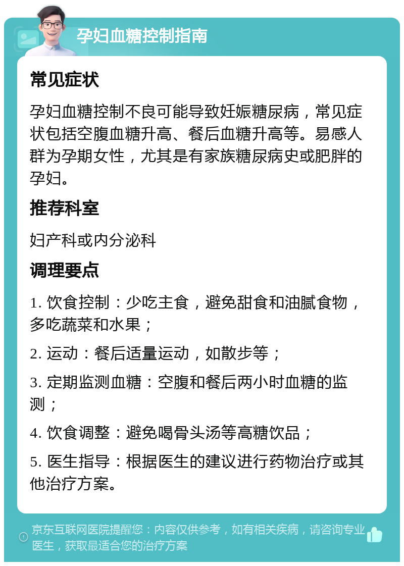 孕妇血糖控制指南 常见症状 孕妇血糖控制不良可能导致妊娠糖尿病，常见症状包括空腹血糖升高、餐后血糖升高等。易感人群为孕期女性，尤其是有家族糖尿病史或肥胖的孕妇。 推荐科室 妇产科或内分泌科 调理要点 1. 饮食控制：少吃主食，避免甜食和油腻食物，多吃蔬菜和水果； 2. 运动：餐后适量运动，如散步等； 3. 定期监测血糖：空腹和餐后两小时血糖的监测； 4. 饮食调整：避免喝骨头汤等高糖饮品； 5. 医生指导：根据医生的建议进行药物治疗或其他治疗方案。