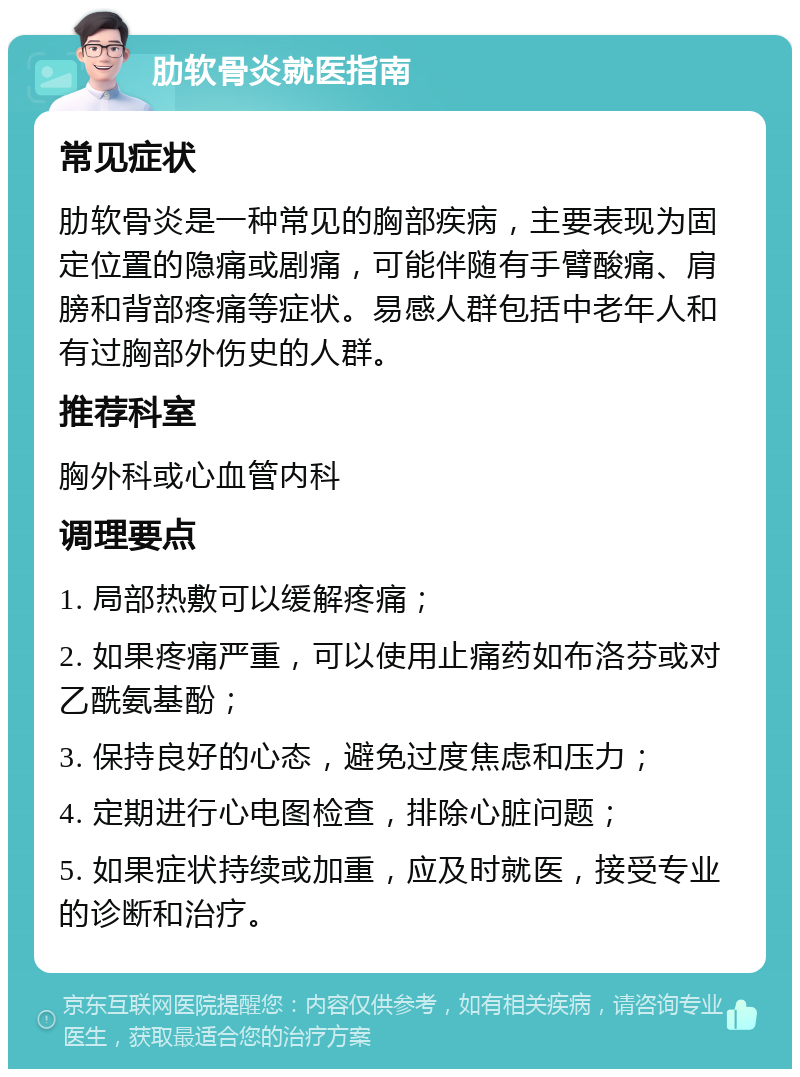 肋软骨炎就医指南 常见症状 肋软骨炎是一种常见的胸部疾病，主要表现为固定位置的隐痛或剧痛，可能伴随有手臂酸痛、肩膀和背部疼痛等症状。易感人群包括中老年人和有过胸部外伤史的人群。 推荐科室 胸外科或心血管内科 调理要点 1. 局部热敷可以缓解疼痛； 2. 如果疼痛严重，可以使用止痛药如布洛芬或对乙酰氨基酚； 3. 保持良好的心态，避免过度焦虑和压力； 4. 定期进行心电图检查，排除心脏问题； 5. 如果症状持续或加重，应及时就医，接受专业的诊断和治疗。