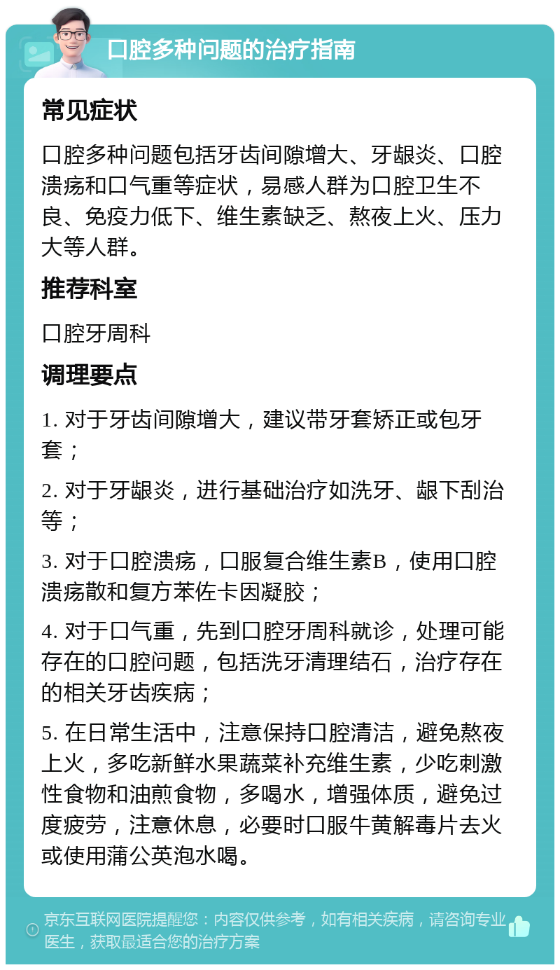 口腔多种问题的治疗指南 常见症状 口腔多种问题包括牙齿间隙增大、牙龈炎、口腔溃疡和口气重等症状，易感人群为口腔卫生不良、免疫力低下、维生素缺乏、熬夜上火、压力大等人群。 推荐科室 口腔牙周科 调理要点 1. 对于牙齿间隙增大，建议带牙套矫正或包牙套； 2. 对于牙龈炎，进行基础治疗如洗牙、龈下刮治等； 3. 对于口腔溃疡，口服复合维生素B，使用口腔溃疡散和复方苯佐卡因凝胶； 4. 对于口气重，先到口腔牙周科就诊，处理可能存在的口腔问题，包括洗牙清理结石，治疗存在的相关牙齿疾病； 5. 在日常生活中，注意保持口腔清洁，避免熬夜上火，多吃新鲜水果蔬菜补充维生素，少吃刺激性食物和油煎食物，多喝水，增强体质，避免过度疲劳，注意休息，必要时口服牛黄解毒片去火或使用蒲公英泡水喝。