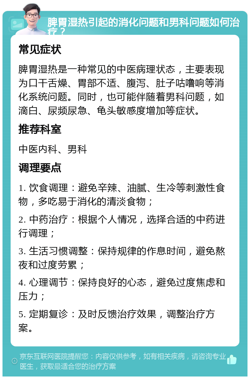 脾胃湿热引起的消化问题和男科问题如何治疗？ 常见症状 脾胃湿热是一种常见的中医病理状态，主要表现为口干舌燥、胃部不适、腹泻、肚子咕噜响等消化系统问题。同时，也可能伴随着男科问题，如滴白、尿频尿急、龟头敏感度增加等症状。 推荐科室 中医内科、男科 调理要点 1. 饮食调理：避免辛辣、油腻、生冷等刺激性食物，多吃易于消化的清淡食物； 2. 中药治疗：根据个人情况，选择合适的中药进行调理； 3. 生活习惯调整：保持规律的作息时间，避免熬夜和过度劳累； 4. 心理调节：保持良好的心态，避免过度焦虑和压力； 5. 定期复诊：及时反馈治疗效果，调整治疗方案。