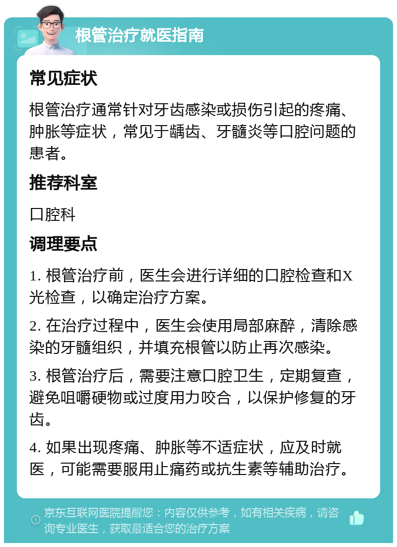 根管治疗就医指南 常见症状 根管治疗通常针对牙齿感染或损伤引起的疼痛、肿胀等症状，常见于龋齿、牙髓炎等口腔问题的患者。 推荐科室 口腔科 调理要点 1. 根管治疗前，医生会进行详细的口腔检查和X光检查，以确定治疗方案。 2. 在治疗过程中，医生会使用局部麻醉，清除感染的牙髓组织，并填充根管以防止再次感染。 3. 根管治疗后，需要注意口腔卫生，定期复查，避免咀嚼硬物或过度用力咬合，以保护修复的牙齿。 4. 如果出现疼痛、肿胀等不适症状，应及时就医，可能需要服用止痛药或抗生素等辅助治疗。