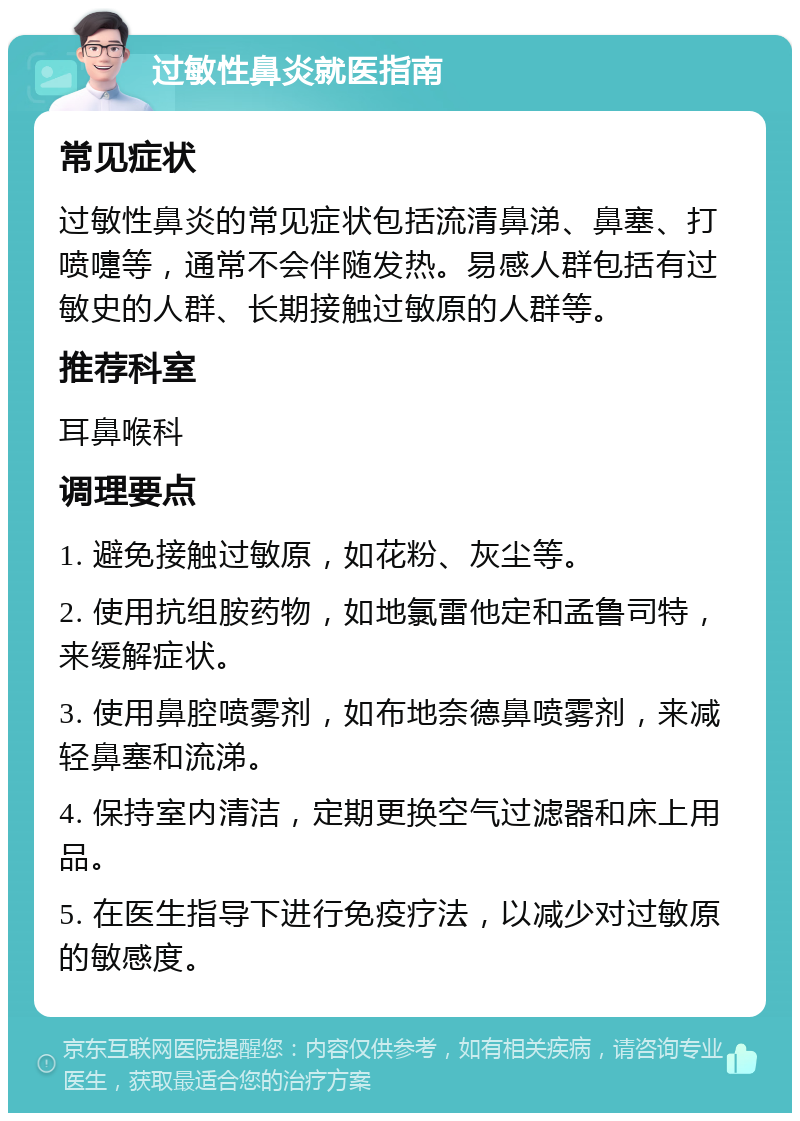 过敏性鼻炎就医指南 常见症状 过敏性鼻炎的常见症状包括流清鼻涕、鼻塞、打喷嚏等，通常不会伴随发热。易感人群包括有过敏史的人群、长期接触过敏原的人群等。 推荐科室 耳鼻喉科 调理要点 1. 避免接触过敏原，如花粉、灰尘等。 2. 使用抗组胺药物，如地氯雷他定和孟鲁司特，来缓解症状。 3. 使用鼻腔喷雾剂，如布地奈德鼻喷雾剂，来减轻鼻塞和流涕。 4. 保持室内清洁，定期更换空气过滤器和床上用品。 5. 在医生指导下进行免疫疗法，以减少对过敏原的敏感度。