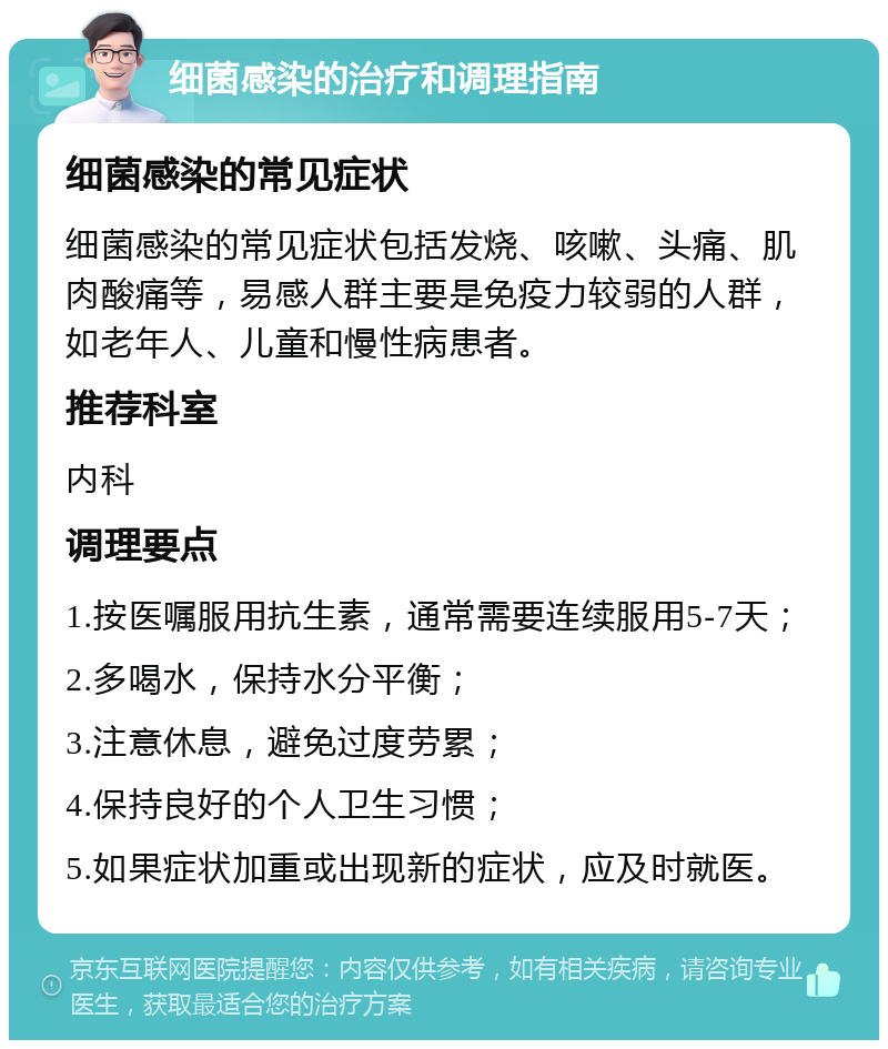 细菌感染的治疗和调理指南 细菌感染的常见症状 细菌感染的常见症状包括发烧、咳嗽、头痛、肌肉酸痛等，易感人群主要是免疫力较弱的人群，如老年人、儿童和慢性病患者。 推荐科室 内科 调理要点 1.按医嘱服用抗生素，通常需要连续服用5-7天； 2.多喝水，保持水分平衡； 3.注意休息，避免过度劳累； 4.保持良好的个人卫生习惯； 5.如果症状加重或出现新的症状，应及时就医。