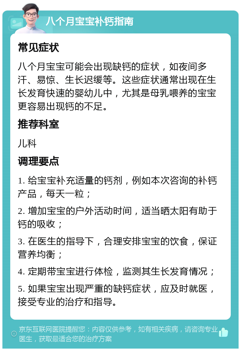 八个月宝宝补钙指南 常见症状 八个月宝宝可能会出现缺钙的症状，如夜间多汗、易惊、生长迟缓等。这些症状通常出现在生长发育快速的婴幼儿中，尤其是母乳喂养的宝宝更容易出现钙的不足。 推荐科室 儿科 调理要点 1. 给宝宝补充适量的钙剂，例如本次咨询的补钙产品，每天一粒； 2. 增加宝宝的户外活动时间，适当晒太阳有助于钙的吸收； 3. 在医生的指导下，合理安排宝宝的饮食，保证营养均衡； 4. 定期带宝宝进行体检，监测其生长发育情况； 5. 如果宝宝出现严重的缺钙症状，应及时就医，接受专业的治疗和指导。