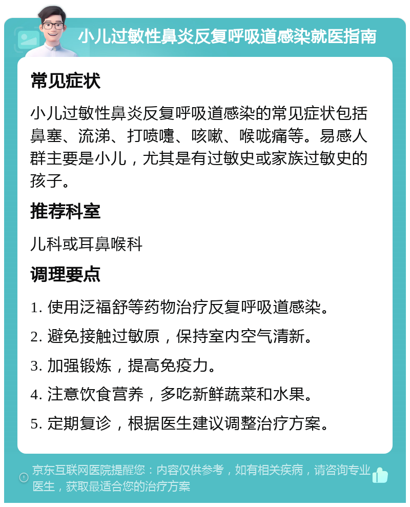 小儿过敏性鼻炎反复呼吸道感染就医指南 常见症状 小儿过敏性鼻炎反复呼吸道感染的常见症状包括鼻塞、流涕、打喷嚏、咳嗽、喉咙痛等。易感人群主要是小儿，尤其是有过敏史或家族过敏史的孩子。 推荐科室 儿科或耳鼻喉科 调理要点 1. 使用泛福舒等药物治疗反复呼吸道感染。 2. 避免接触过敏原，保持室内空气清新。 3. 加强锻炼，提高免疫力。 4. 注意饮食营养，多吃新鲜蔬菜和水果。 5. 定期复诊，根据医生建议调整治疗方案。