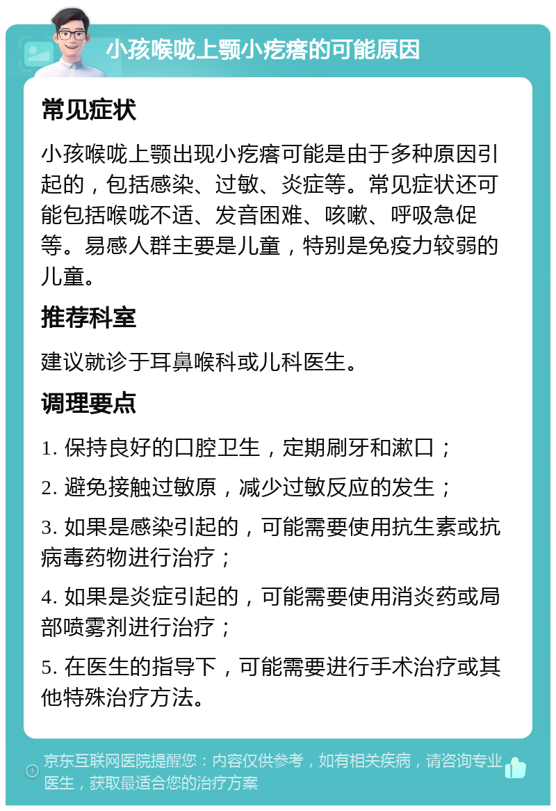 小孩喉咙上颚小疙瘩的可能原因 常见症状 小孩喉咙上颚出现小疙瘩可能是由于多种原因引起的，包括感染、过敏、炎症等。常见症状还可能包括喉咙不适、发音困难、咳嗽、呼吸急促等。易感人群主要是儿童，特别是免疫力较弱的儿童。 推荐科室 建议就诊于耳鼻喉科或儿科医生。 调理要点 1. 保持良好的口腔卫生，定期刷牙和漱口； 2. 避免接触过敏原，减少过敏反应的发生； 3. 如果是感染引起的，可能需要使用抗生素或抗病毒药物进行治疗； 4. 如果是炎症引起的，可能需要使用消炎药或局部喷雾剂进行治疗； 5. 在医生的指导下，可能需要进行手术治疗或其他特殊治疗方法。