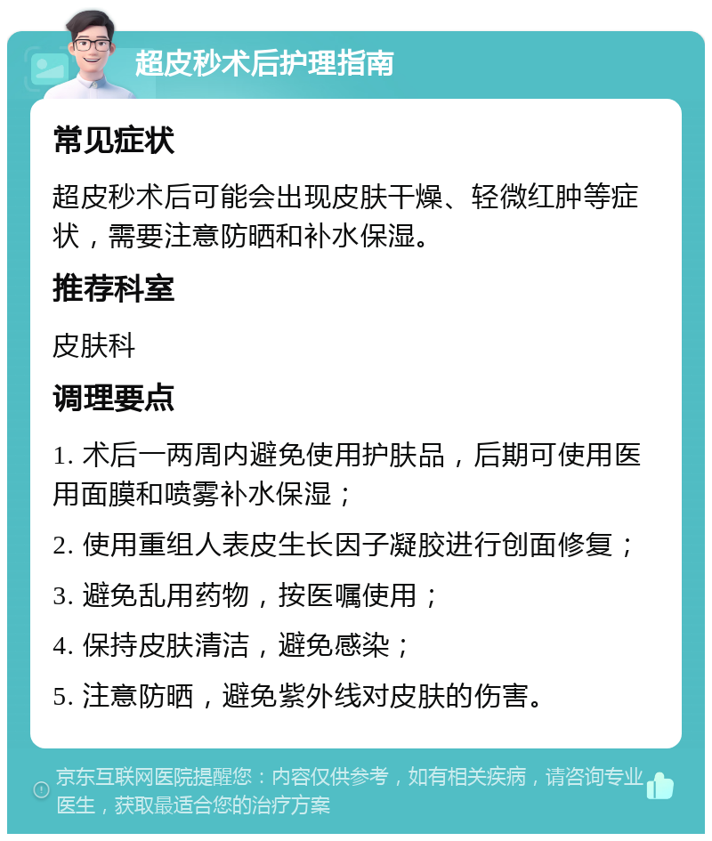 超皮秒术后护理指南 常见症状 超皮秒术后可能会出现皮肤干燥、轻微红肿等症状，需要注意防晒和补水保湿。 推荐科室 皮肤科 调理要点 1. 术后一两周内避免使用护肤品，后期可使用医用面膜和喷雾补水保湿； 2. 使用重组人表皮生长因子凝胶进行创面修复； 3. 避免乱用药物，按医嘱使用； 4. 保持皮肤清洁，避免感染； 5. 注意防晒，避免紫外线对皮肤的伤害。