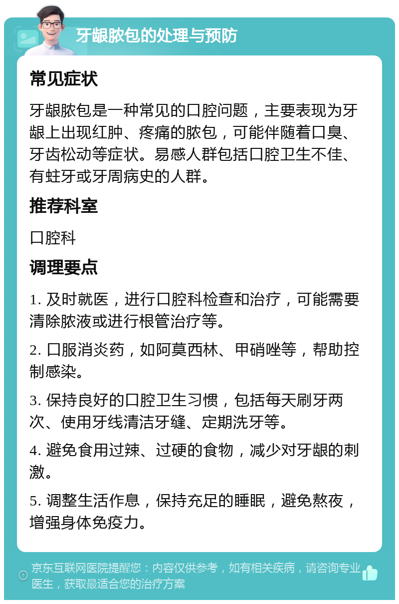 牙龈脓包的处理与预防 常见症状 牙龈脓包是一种常见的口腔问题，主要表现为牙龈上出现红肿、疼痛的脓包，可能伴随着口臭、牙齿松动等症状。易感人群包括口腔卫生不佳、有蛀牙或牙周病史的人群。 推荐科室 口腔科 调理要点 1. 及时就医，进行口腔科检查和治疗，可能需要清除脓液或进行根管治疗等。 2. 口服消炎药，如阿莫西林、甲硝唑等，帮助控制感染。 3. 保持良好的口腔卫生习惯，包括每天刷牙两次、使用牙线清洁牙缝、定期洗牙等。 4. 避免食用过辣、过硬的食物，减少对牙龈的刺激。 5. 调整生活作息，保持充足的睡眠，避免熬夜，增强身体免疫力。