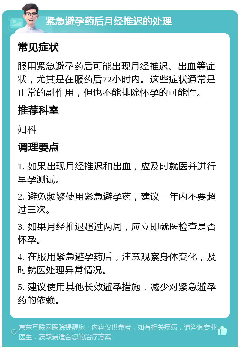 紧急避孕药后月经推迟的处理 常见症状 服用紧急避孕药后可能出现月经推迟、出血等症状，尤其是在服药后72小时内。这些症状通常是正常的副作用，但也不能排除怀孕的可能性。 推荐科室 妇科 调理要点 1. 如果出现月经推迟和出血，应及时就医并进行早孕测试。 2. 避免频繁使用紧急避孕药，建议一年内不要超过三次。 3. 如果月经推迟超过两周，应立即就医检查是否怀孕。 4. 在服用紧急避孕药后，注意观察身体变化，及时就医处理异常情况。 5. 建议使用其他长效避孕措施，减少对紧急避孕药的依赖。