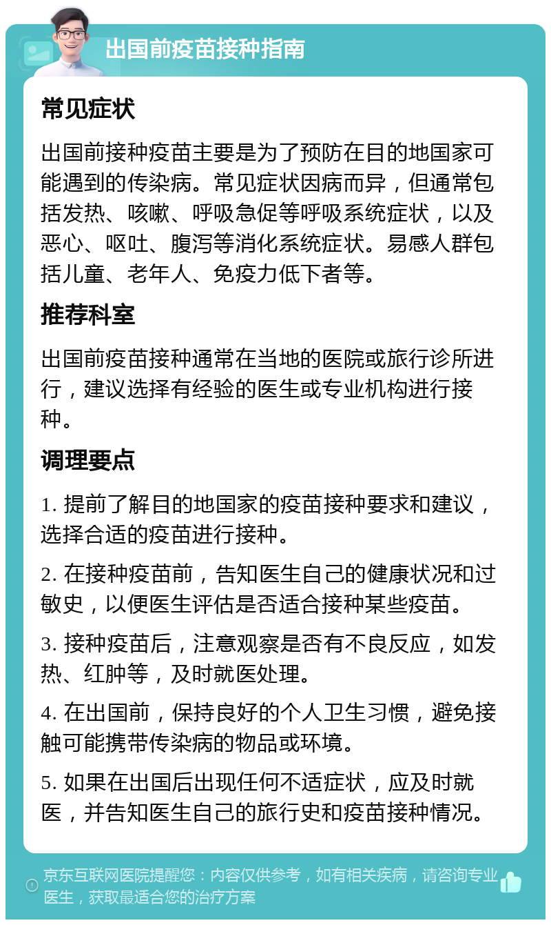 出国前疫苗接种指南 常见症状 出国前接种疫苗主要是为了预防在目的地国家可能遇到的传染病。常见症状因病而异，但通常包括发热、咳嗽、呼吸急促等呼吸系统症状，以及恶心、呕吐、腹泻等消化系统症状。易感人群包括儿童、老年人、免疫力低下者等。 推荐科室 出国前疫苗接种通常在当地的医院或旅行诊所进行，建议选择有经验的医生或专业机构进行接种。 调理要点 1. 提前了解目的地国家的疫苗接种要求和建议，选择合适的疫苗进行接种。 2. 在接种疫苗前，告知医生自己的健康状况和过敏史，以便医生评估是否适合接种某些疫苗。 3. 接种疫苗后，注意观察是否有不良反应，如发热、红肿等，及时就医处理。 4. 在出国前，保持良好的个人卫生习惯，避免接触可能携带传染病的物品或环境。 5. 如果在出国后出现任何不适症状，应及时就医，并告知医生自己的旅行史和疫苗接种情况。