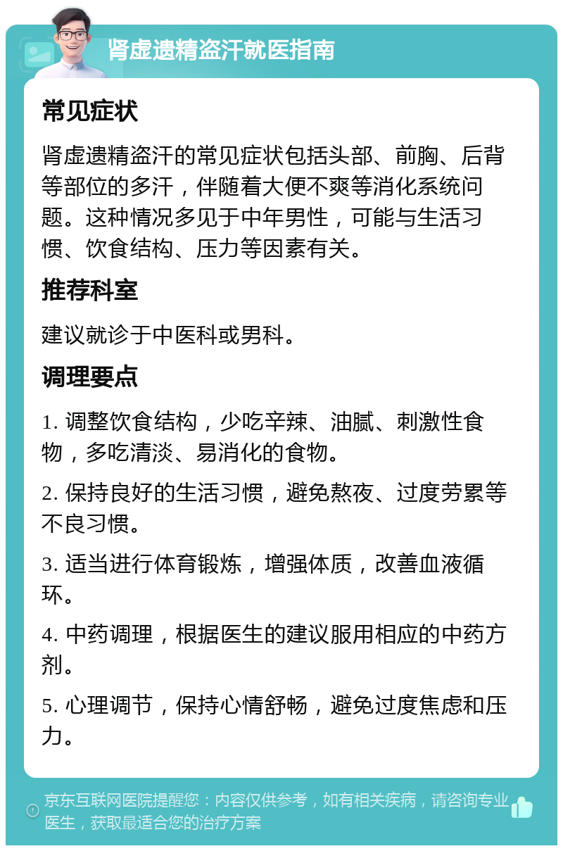 肾虚遗精盗汗就医指南 常见症状 肾虚遗精盗汗的常见症状包括头部、前胸、后背等部位的多汗，伴随着大便不爽等消化系统问题。这种情况多见于中年男性，可能与生活习惯、饮食结构、压力等因素有关。 推荐科室 建议就诊于中医科或男科。 调理要点 1. 调整饮食结构，少吃辛辣、油腻、刺激性食物，多吃清淡、易消化的食物。 2. 保持良好的生活习惯，避免熬夜、过度劳累等不良习惯。 3. 适当进行体育锻炼，增强体质，改善血液循环。 4. 中药调理，根据医生的建议服用相应的中药方剂。 5. 心理调节，保持心情舒畅，避免过度焦虑和压力。