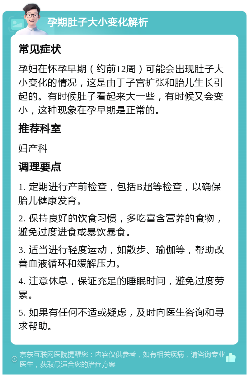 孕期肚子大小变化解析 常见症状 孕妇在怀孕早期（约前12周）可能会出现肚子大小变化的情况，这是由于子宫扩张和胎儿生长引起的。有时候肚子看起来大一些，有时候又会变小，这种现象在孕早期是正常的。 推荐科室 妇产科 调理要点 1. 定期进行产前检查，包括B超等检查，以确保胎儿健康发育。 2. 保持良好的饮食习惯，多吃富含营养的食物，避免过度进食或暴饮暴食。 3. 适当进行轻度运动，如散步、瑜伽等，帮助改善血液循环和缓解压力。 4. 注意休息，保证充足的睡眠时间，避免过度劳累。 5. 如果有任何不适或疑虑，及时向医生咨询和寻求帮助。