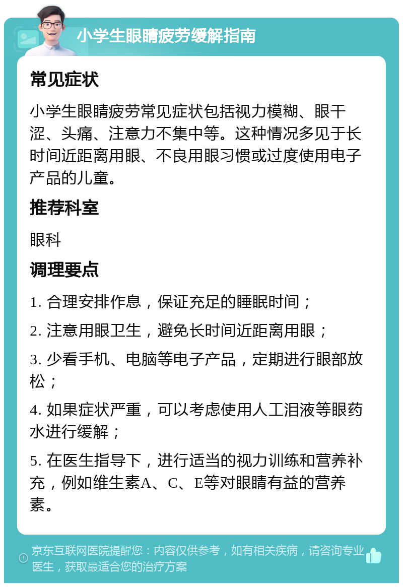 小学生眼睛疲劳缓解指南 常见症状 小学生眼睛疲劳常见症状包括视力模糊、眼干涩、头痛、注意力不集中等。这种情况多见于长时间近距离用眼、不良用眼习惯或过度使用电子产品的儿童。 推荐科室 眼科 调理要点 1. 合理安排作息，保证充足的睡眠时间； 2. 注意用眼卫生，避免长时间近距离用眼； 3. 少看手机、电脑等电子产品，定期进行眼部放松； 4. 如果症状严重，可以考虑使用人工泪液等眼药水进行缓解； 5. 在医生指导下，进行适当的视力训练和营养补充，例如维生素A、C、E等对眼睛有益的营养素。