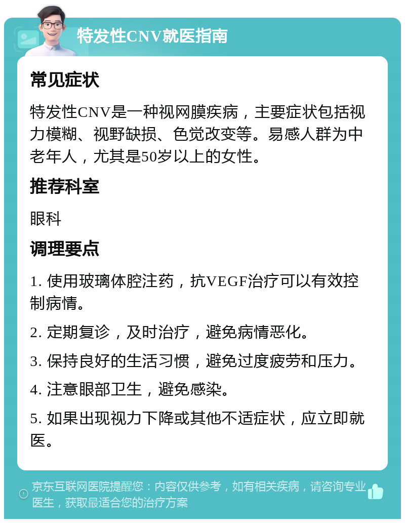 特发性CNV就医指南 常见症状 特发性CNV是一种视网膜疾病，主要症状包括视力模糊、视野缺损、色觉改变等。易感人群为中老年人，尤其是50岁以上的女性。 推荐科室 眼科 调理要点 1. 使用玻璃体腔注药，抗VEGF治疗可以有效控制病情。 2. 定期复诊，及时治疗，避免病情恶化。 3. 保持良好的生活习惯，避免过度疲劳和压力。 4. 注意眼部卫生，避免感染。 5. 如果出现视力下降或其他不适症状，应立即就医。