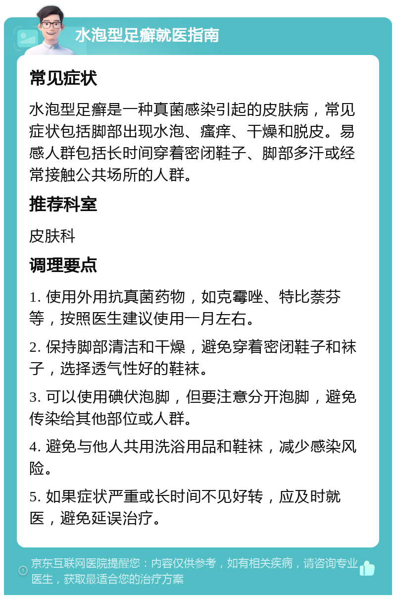 水泡型足癣就医指南 常见症状 水泡型足癣是一种真菌感染引起的皮肤病，常见症状包括脚部出现水泡、瘙痒、干燥和脱皮。易感人群包括长时间穿着密闭鞋子、脚部多汗或经常接触公共场所的人群。 推荐科室 皮肤科 调理要点 1. 使用外用抗真菌药物，如克霉唑、特比萘芬等，按照医生建议使用一月左右。 2. 保持脚部清洁和干燥，避免穿着密闭鞋子和袜子，选择透气性好的鞋袜。 3. 可以使用碘伏泡脚，但要注意分开泡脚，避免传染给其他部位或人群。 4. 避免与他人共用洗浴用品和鞋袜，减少感染风险。 5. 如果症状严重或长时间不见好转，应及时就医，避免延误治疗。