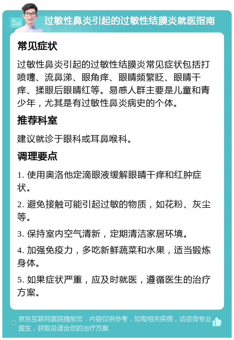 过敏性鼻炎引起的过敏性结膜炎就医指南 常见症状 过敏性鼻炎引起的过敏性结膜炎常见症状包括打喷嚏、流鼻涕、眼角痒、眼睛频繁眨、眼睛干痒、揉眼后眼睛红等。易感人群主要是儿童和青少年，尤其是有过敏性鼻炎病史的个体。 推荐科室 建议就诊于眼科或耳鼻喉科。 调理要点 1. 使用奥洛他定滴眼液缓解眼睛干痒和红肿症状。 2. 避免接触可能引起过敏的物质，如花粉、灰尘等。 3. 保持室内空气清新，定期清洁家居环境。 4. 加强免疫力，多吃新鲜蔬菜和水果，适当锻炼身体。 5. 如果症状严重，应及时就医，遵循医生的治疗方案。