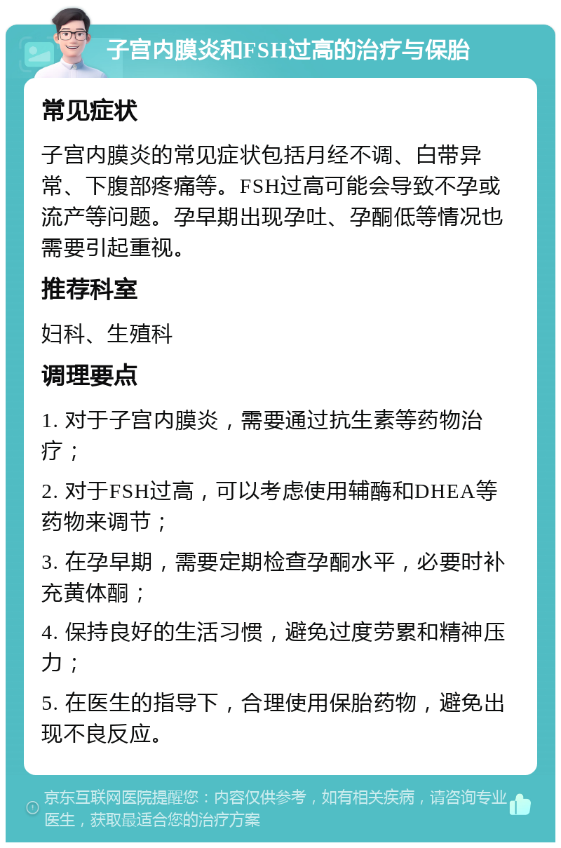 子宫内膜炎和FSH过高的治疗与保胎 常见症状 子宫内膜炎的常见症状包括月经不调、白带异常、下腹部疼痛等。FSH过高可能会导致不孕或流产等问题。孕早期出现孕吐、孕酮低等情况也需要引起重视。 推荐科室 妇科、生殖科 调理要点 1. 对于子宫内膜炎，需要通过抗生素等药物治疗； 2. 对于FSH过高，可以考虑使用辅酶和DHEA等药物来调节； 3. 在孕早期，需要定期检查孕酮水平，必要时补充黄体酮； 4. 保持良好的生活习惯，避免过度劳累和精神压力； 5. 在医生的指导下，合理使用保胎药物，避免出现不良反应。