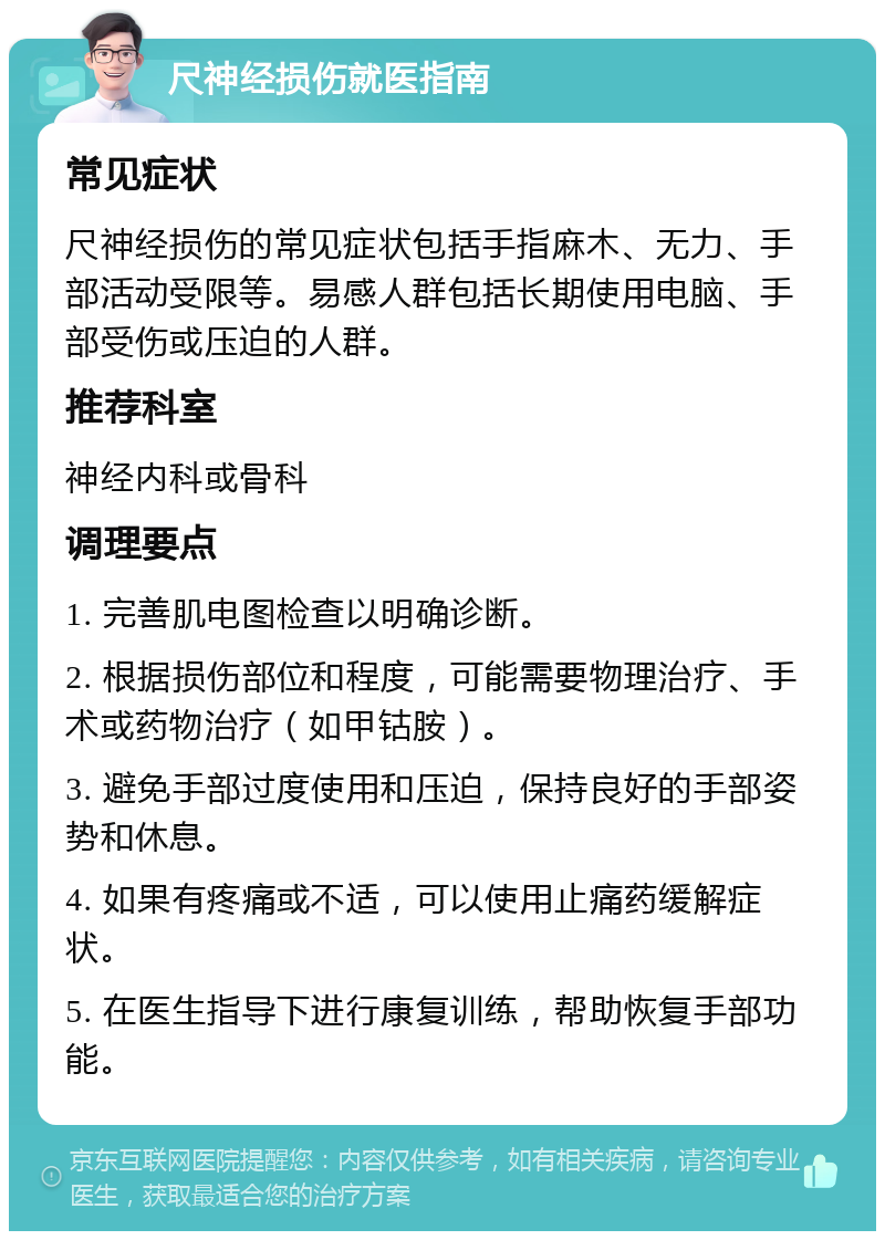 尺神经损伤就医指南 常见症状 尺神经损伤的常见症状包括手指麻木、无力、手部活动受限等。易感人群包括长期使用电脑、手部受伤或压迫的人群。 推荐科室 神经内科或骨科 调理要点 1. 完善肌电图检查以明确诊断。 2. 根据损伤部位和程度，可能需要物理治疗、手术或药物治疗（如甲钴胺）。 3. 避免手部过度使用和压迫，保持良好的手部姿势和休息。 4. 如果有疼痛或不适，可以使用止痛药缓解症状。 5. 在医生指导下进行康复训练，帮助恢复手部功能。