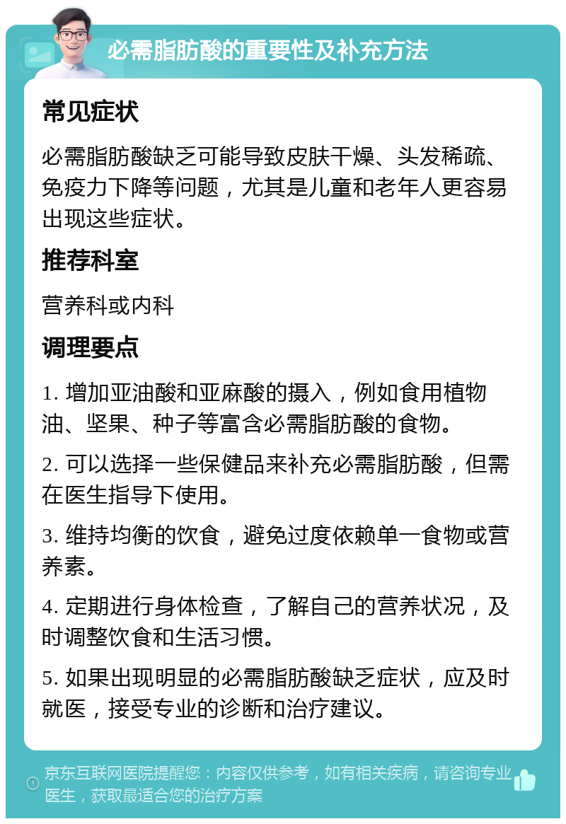 必需脂肪酸的重要性及补充方法 常见症状 必需脂肪酸缺乏可能导致皮肤干燥、头发稀疏、免疫力下降等问题，尤其是儿童和老年人更容易出现这些症状。 推荐科室 营养科或内科 调理要点 1. 增加亚油酸和亚麻酸的摄入，例如食用植物油、坚果、种子等富含必需脂肪酸的食物。 2. 可以选择一些保健品来补充必需脂肪酸，但需在医生指导下使用。 3. 维持均衡的饮食，避免过度依赖单一食物或营养素。 4. 定期进行身体检查，了解自己的营养状况，及时调整饮食和生活习惯。 5. 如果出现明显的必需脂肪酸缺乏症状，应及时就医，接受专业的诊断和治疗建议。