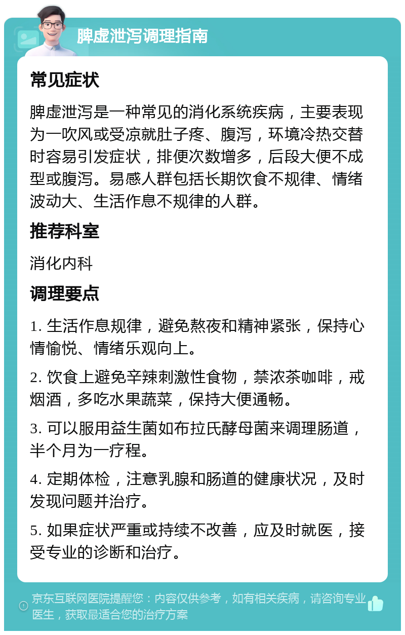 脾虚泄泻调理指南 常见症状 脾虚泄泻是一种常见的消化系统疾病，主要表现为一吹风或受凉就肚子疼、腹泻，环境冷热交替时容易引发症状，排便次数增多，后段大便不成型或腹泻。易感人群包括长期饮食不规律、情绪波动大、生活作息不规律的人群。 推荐科室 消化内科 调理要点 1. 生活作息规律，避免熬夜和精神紧张，保持心情愉悦、情绪乐观向上。 2. 饮食上避免辛辣刺激性食物，禁浓茶咖啡，戒烟酒，多吃水果蔬菜，保持大便通畅。 3. 可以服用益生菌如布拉氏酵母菌来调理肠道，半个月为一疗程。 4. 定期体检，注意乳腺和肠道的健康状况，及时发现问题并治疗。 5. 如果症状严重或持续不改善，应及时就医，接受专业的诊断和治疗。