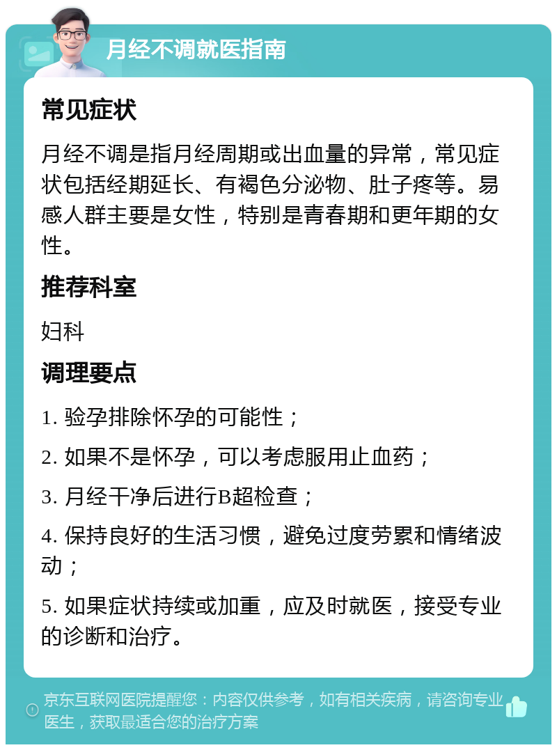 月经不调就医指南 常见症状 月经不调是指月经周期或出血量的异常，常见症状包括经期延长、有褐色分泌物、肚子疼等。易感人群主要是女性，特别是青春期和更年期的女性。 推荐科室 妇科 调理要点 1. 验孕排除怀孕的可能性； 2. 如果不是怀孕，可以考虑服用止血药； 3. 月经干净后进行B超检查； 4. 保持良好的生活习惯，避免过度劳累和情绪波动； 5. 如果症状持续或加重，应及时就医，接受专业的诊断和治疗。