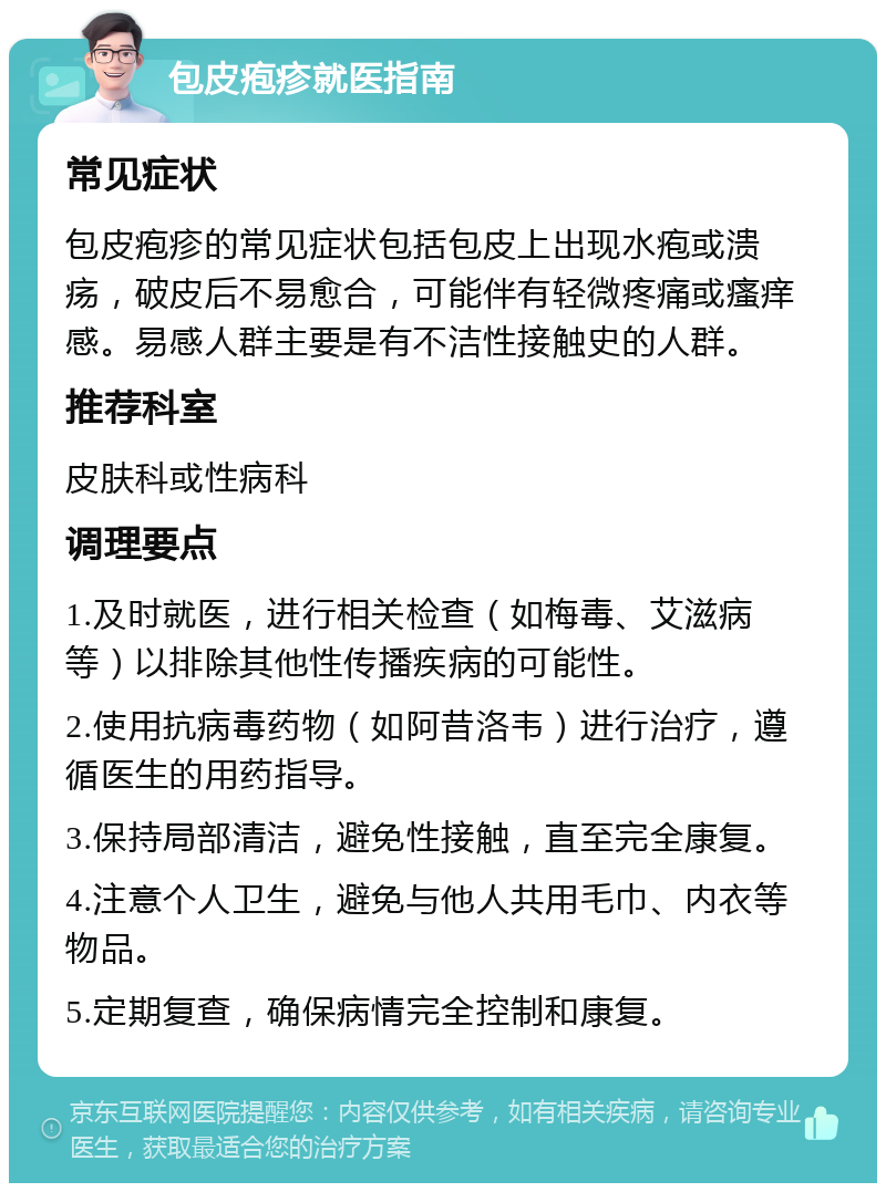 包皮疱疹就医指南 常见症状 包皮疱疹的常见症状包括包皮上出现水疱或溃疡，破皮后不易愈合，可能伴有轻微疼痛或瘙痒感。易感人群主要是有不洁性接触史的人群。 推荐科室 皮肤科或性病科 调理要点 1.及时就医，进行相关检查（如梅毒、艾滋病等）以排除其他性传播疾病的可能性。 2.使用抗病毒药物（如阿昔洛韦）进行治疗，遵循医生的用药指导。 3.保持局部清洁，避免性接触，直至完全康复。 4.注意个人卫生，避免与他人共用毛巾、内衣等物品。 5.定期复查，确保病情完全控制和康复。