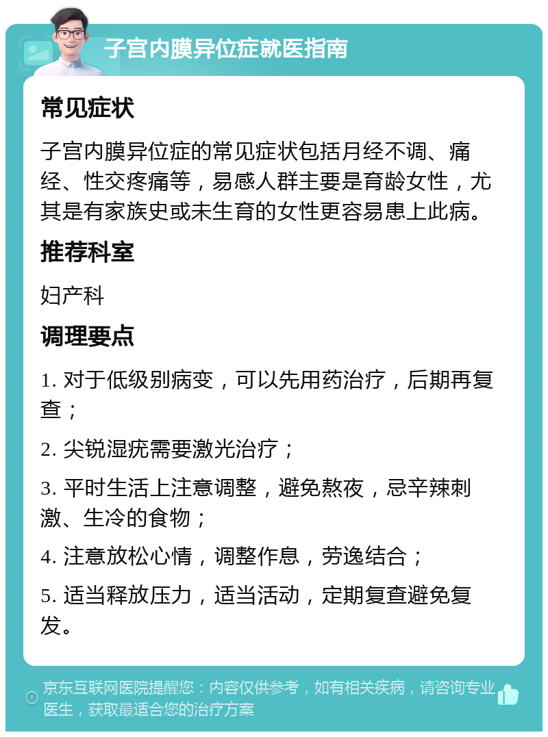 子宫内膜异位症就医指南 常见症状 子宫内膜异位症的常见症状包括月经不调、痛经、性交疼痛等，易感人群主要是育龄女性，尤其是有家族史或未生育的女性更容易患上此病。 推荐科室 妇产科 调理要点 1. 对于低级别病变，可以先用药治疗，后期再复查； 2. 尖锐湿疣需要激光治疗； 3. 平时生活上注意调整，避免熬夜，忌辛辣刺激、生冷的食物； 4. 注意放松心情，调整作息，劳逸结合； 5. 适当释放压力，适当活动，定期复查避免复发。