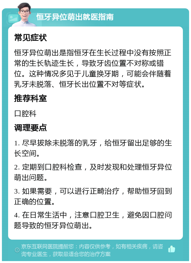 恒牙异位萌出就医指南 常见症状 恒牙异位萌出是指恒牙在生长过程中没有按照正常的生长轨迹生长，导致牙齿位置不对称或错位。这种情况多见于儿童换牙期，可能会伴随着乳牙未脱落、恒牙长出位置不对等症状。 推荐科室 口腔科 调理要点 1. 尽早拔除未脱落的乳牙，给恒牙留出足够的生长空间。 2. 定期到口腔科检查，及时发现和处理恒牙异位萌出问题。 3. 如果需要，可以进行正畸治疗，帮助恒牙回到正确的位置。 4. 在日常生活中，注意口腔卫生，避免因口腔问题导致的恒牙异位萌出。